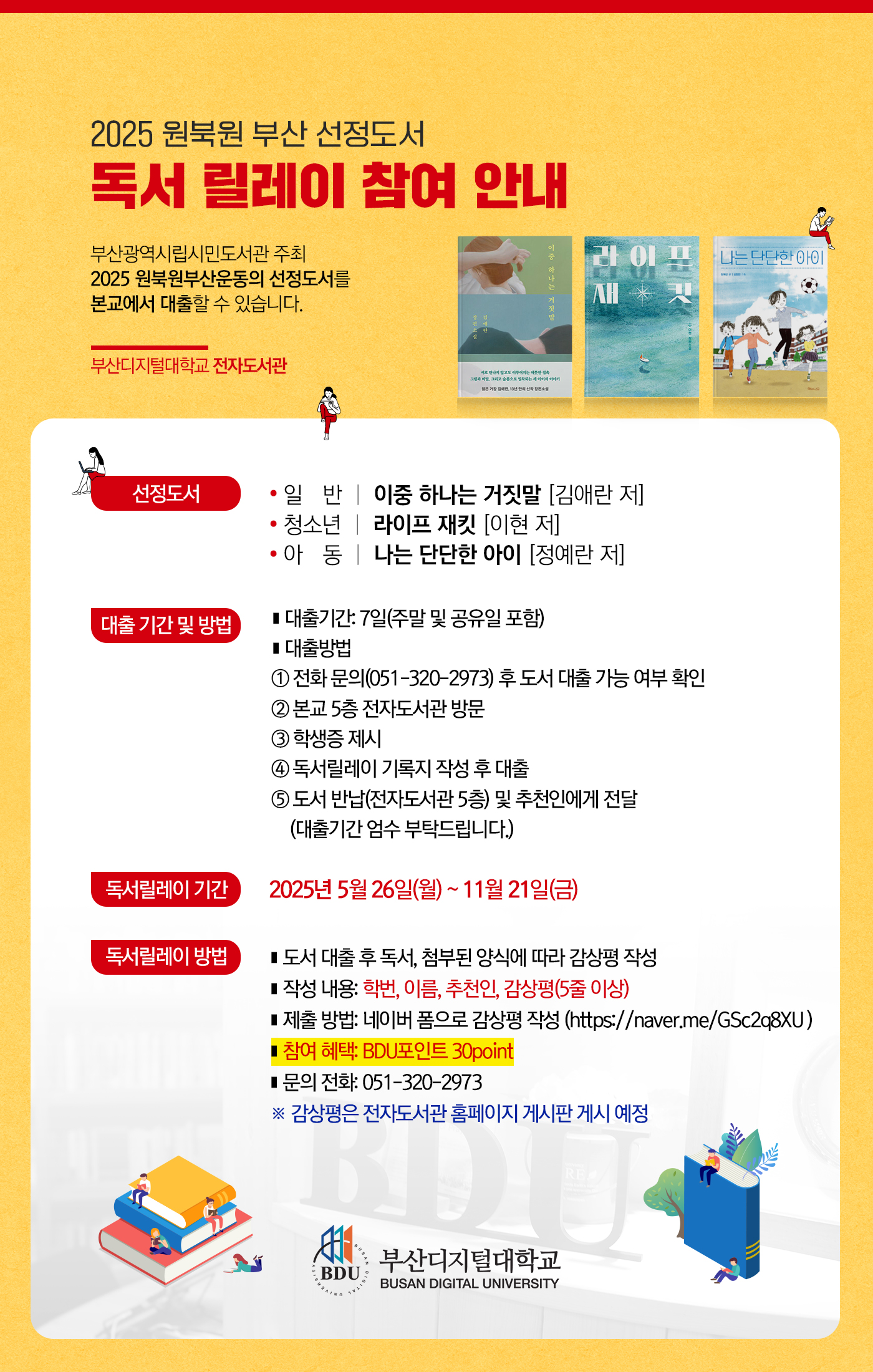 2025 원북원 부산 선정도서 독서 릴레이 참여 안내.

부산광역시립시민도서관 주최 2025 원북원부산운동의 선정도서를 본교에서 대출할 수 있습니다.

부산디지털대학교 전자도서관.

[선정도서]
· 일반 : 이중 하나는 거짓말 [김애란 저].
· 청소년 : 라이프 재킷 [이현 저].
· 아동 : 나는 단단한 아이 [정예란 저].

[대출 기간 및 방법]
■ 대출기간: 7일(주말 및 공유일 포함).
■ 대출방법
① 전화 문의(051-320-2973) 후 도서 대출 가능 여부 확인.
② 본교 5층 전자도서관 방문.
③ 학생증 제시.
④ 독서릴레이 기록지 작성 후 대출.
⑤ 도서 반납(전자도서관 5층) 및 추천인에게 전달(대출기간 엄수 부탁드립니다.).

[독서릴레이 기간]
· 2025년 5월 26일(월) ~ 11월 21일(금)

[독서릴레이 방법]
· 도서 대출 후 독서, 첨부된 양식에 따라 감상평 작성.
· 작성 내용 : 학번, 이름, 추천인, 감상평(5줄 이상).
· 제출 방법 : 네이버 폼으로 감상평 작성(https://naver.me/GSc2q8XU ).
· 참여 혜택 : BDU 포인트 30점 부여.
· 문의 전화 : 051-320-2973.

※ 감상평은 전자도서관 홈페이지 게시판 게시 예정.

(로고) 부산디지털대학교