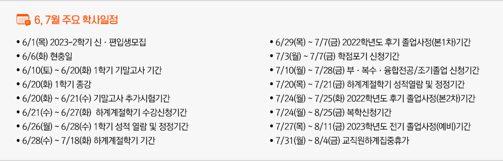 2023년 6월, 2023년 7월 주요학사일정 - 6/1(목) 2023-2학기 신·편입생모집 - 6/6(화) 현충일 - 6/10(토) ~ 6/20(화) 1학기 기말고사 기간 - 6/20(화) 1학기 종강 - 6/20(화) ~ 6/21(수) 기말고사 추가시험기간 - 6/21(수) ~ 6/27(화) 하계계절학기 수강신청기간 - 6/26(월) ~ 6/28(수) 1학기 성적 열람 및 정정기간 - 6/28(수) ~ 7/18(화) 하계계절학기 기간 - 6/29(목) ~ 7/7(금) 2022학년도 후기 졸업사정(본1차)기간 - 7/3(월) ~ 7/7(금) 학점포기 신청기간 - 7/10(월) ~ 7/28(금) 부·복수·융합전공/조기졸업 신청기간 - 7/20(목) ~ 7/21(금) 하계계절학기 성적열람 및 정정기간 - 7/24(월) ~ 7/25(화) 2022학년도 후기 졸업사정(본2차)기간 - 7/24(월) ~ 8/25(금) 복학신청기간 - 7/27(목) ~ 8/11(금) 2023학년도 전기 졸업사정(예비)기간 - 7/31(월) ~ 8/4(금) 교직원하계집중휴가 