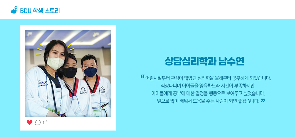 BDU 학생스토리. 상담심리학과 남수연. 어린시절부터 관심이 많았던 심리학을 올해부터 공부하게 되었습니다. 직장다니며 아이들을 양육하느라 시간이 부족하지만 아이들에게 공부에 대한 열정을 행동으로 보여주고 싶었습니다. 앞으로 많이 배워서 도움을 주는 사람이 되면 좋겠습니다.