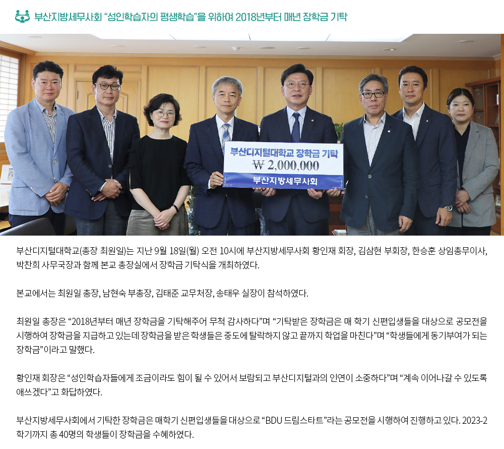 부산지방세무사회 “성인학습자의 평생학습”을 위하여 2018년부터 매년 장학금 기탁. 부산디지털대학교(총장 최원일)는 지난 9월 18일(월) 오전 10시에 부산지방세무사회 황인재 회장, 김삼현 부회장, 한승훈 상임총무이사, 박찬희 사무국장과 함께 본교 총장실에서 장학금 기탁식을 개최하였다. 본교에서는 최원일 총장, 남현숙 부총장, 김태준 교무처장, 송태우 실장이 참석하였다. 최원일 총장은 “2018년부터 매년 장학금을 기탁해주어 무척 감사하다”며 “기탁받은 장학금은 매 학기 신편입생들을 대상으로 공모전을 시행하여 장학금을 지급하고 있는데 장학금을 받은 학생들은 중도에 탈락하지 않고 끝까지 학업을 마친다”며 “학생들에게 동기부여가 되는 장학금”이라고 말했다. 황인재 회장은 “성인학습자들에게 조금이라도 힘이 될 수 있어서 보람되고 부산디지털과의 인연이 소중하다”며 “계속 이어나갈 수 있도록 애쓰겠다”고 화답하였다. 부산지방세무사회에서 기탁한 장학금은 매학기 신편입생들을 대상으로 “BDU 드림스타트”라는 공모전을 시행하여 진행하고 있다. 2023-2학기까지 총 40명의 학생들이 장학금을 수혜하였다.