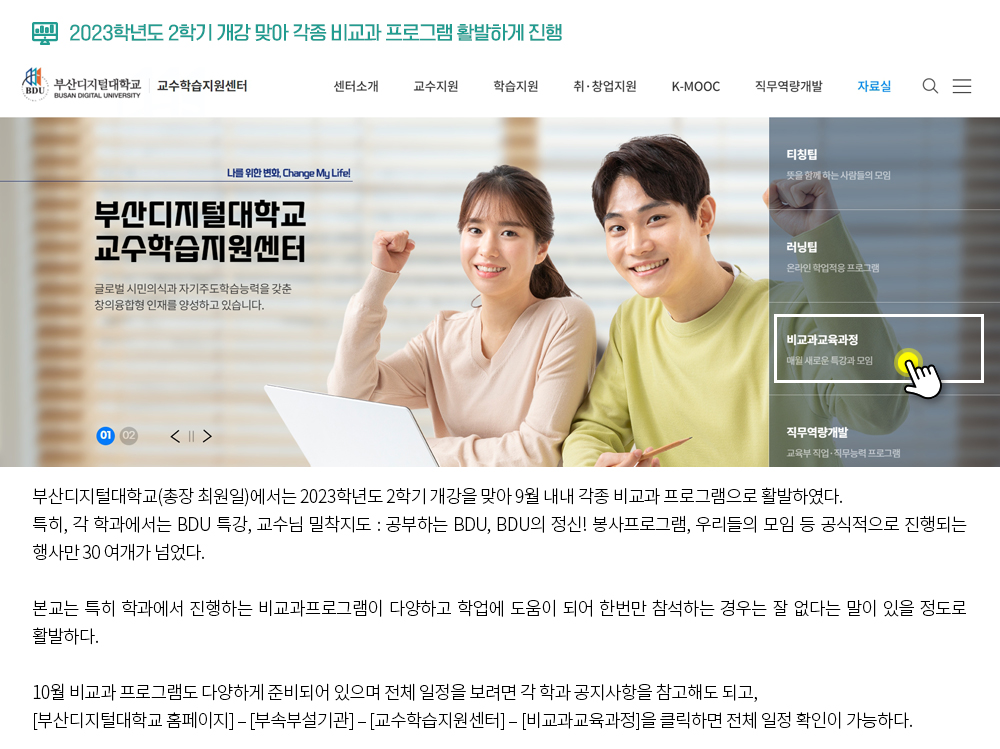 2023학년도 2학기 개강 맞아 각종 비교과 프로그램 활발하게 진행. 부산디지털대학교(총장 최원일)에서는 2023학년도 2학기 개강을 맞아 9월 내내 각종 비교과 프로그램으로 활발하였다. 특히, 각 학과에서는 BDU 특강, 교수님 밀착지도 : 공부하는 BDU, BDU의 정신! 봉사프로그램, 우리들의 모임 등 공식적으로 진행되는 행사만 30 여개가 넘었다. 본교는 특히 학과에서 진행하는 비교과프로그램이 다양하고 학업에 도움이 되어 한번만 참석하는 경우는 잘 없다는 말이 있을 정도로 활발하다. 10월 비교과 프로그램도 다양하게 준비되어 있으며 전체 일정을 보려면 각 학과 공지사항을 참고해도 되고, [부산디지털대학교 홈페이지] – [부속부설기관] – [교수학습지원센터] – [비교과교육과정]을 클릭하면 전체 일정 확인이 가능하다. 