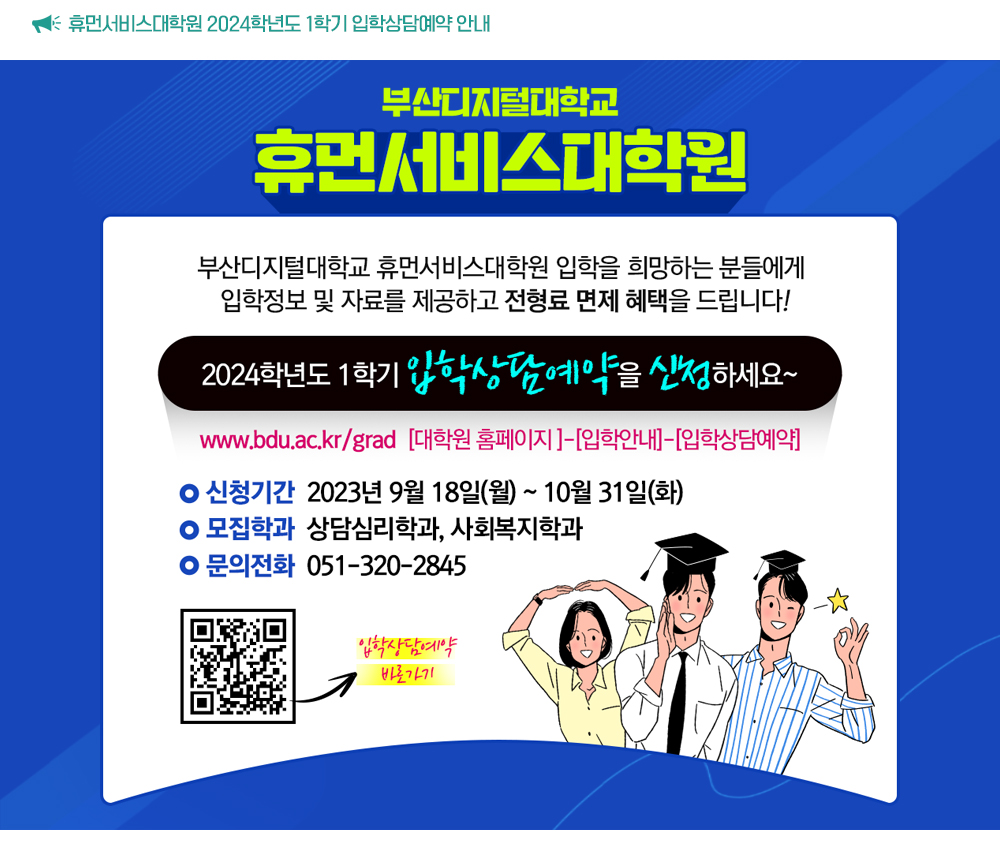 휴먼서비스대학원 2024학년도 1학기 입학상담예약 안내. 부산디지털대학교 휴먼서비스대학원 입학을 희망하는 분들에게 입학정보 및 자료를 제공하고 전형료 면제 혜택을 드립니다! 2024학년도 1학기 입학상담예약을 신청하세요~ www.bdu.ac.kr/grad [대학원 홈페이지]-[입학안내]-[입학상담예약]. -신청기간 2023년 9월 18일(월) ~10월 31일(화). 모집학과: 상담심리학과, 사회복지학과. 문의전화: 051-320-2845. 입학상담 바로가기 QR코드.