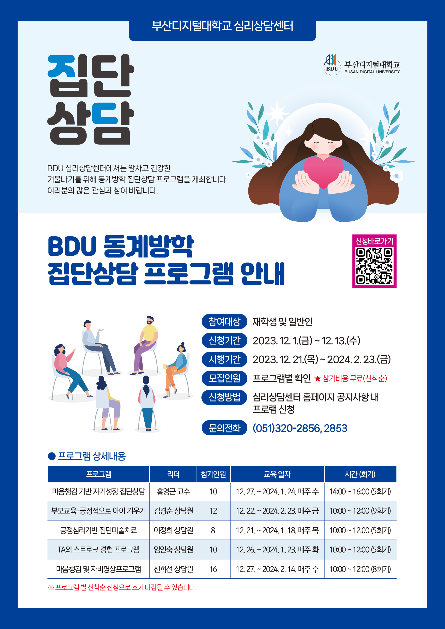 부산디지털대학교 심리상담센터 집단 상담 BDU 심리상담센터에서는 알차고 건강한 겨울나기를 위해 동계방학 집단상담 프로그램을 개최합니다. 여러분의 많은 관심과 참여 바랍니다. BDU 동계방학 집단상담 프로그램 안내 참여대상 재학생 및 일반인 BDU 부산디지털대학교 BUSAN DIGITAL UNIVERSITY 신청바로가기 신청기간 시행기간 모집인원 신청방법 2023. 12. 1.(금)~12. 13.(수) 2023. 12. 21.(목)~2024.2.23.(금) 프로그램별 확인 ★참가비용무료(선착순) 심리상담센터 홈페이지 공지사항 내 프로램 신청 문의전화 (051)320-2856,2853 프로그램 상세내용 프로그램 리더 참가인원 교육일자 시간(회기) 마음챙김 기반 자기성장 집단상담 홍영근 교수 10 12.27.~2024. 1. 24. 매주 수 14:00~16:00 (5회기) 부모교육 긍정적으로 아이 키우기 김경순 상담원 12 12.22.~2024.2. 23. 매주 금 10:00~12:00 9회기) 긍정심리기반 집단미술치료 이정희 상담원 8 12. 21. ~ 2024. 1. 18. 매주 목 10:00~12:00 (5회기) TA의 스트로크 경험 프로그램 임인숙 상담원 10 12.26.~2024. 1. 23. 매주 화 10:00~12:00 (5회기) 마음챙김 및 자비명상프로그램 신희선 상담원 16 12. 27.~2024. 2. 14. 매주 수 10:00~12:00 (8회기) ※ 프로그램 별 선착순 신청으로 조기 마감될 수 있습니다. 