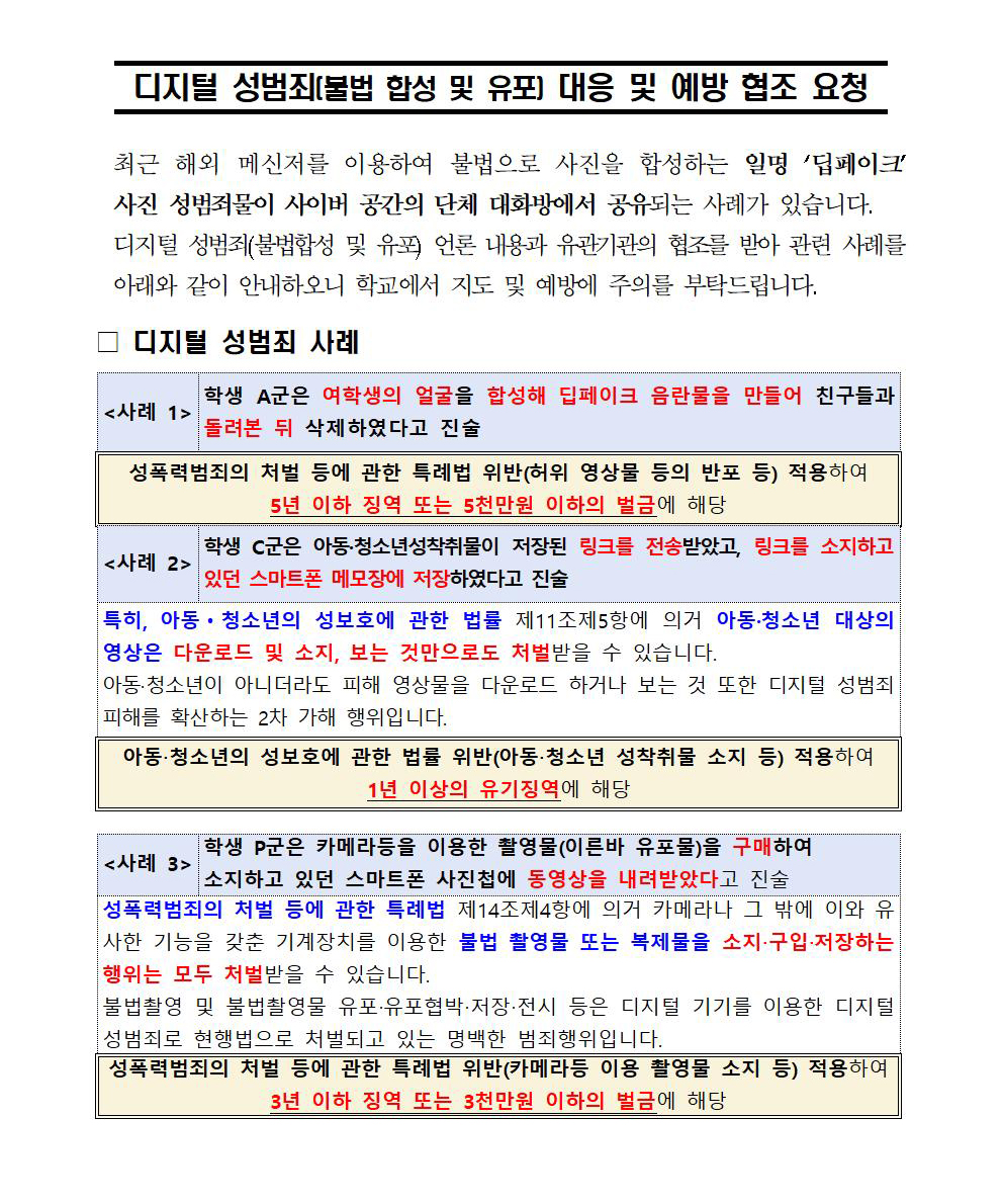 디지털 성범죄(불법 합성 및 유포) 대응 및 예방을 위한 학교 안내 협조 요청. (교육부 양성평등정책담당관).□ 개요◦ 최근 해외 메신저를 이용한 미성년자 대상 디지털 성범죄 사건을 계기로 학교에서 학생들의 피해 예방을 위한 대응 요령 및 예방교육 안내‧협조 필요□ 안내 사항① 디지털 성범죄 사례 ◦ (판매자 검거) 부산남부경찰서에서는 디스코드 ‘산OO’ 채널을 개설, 회원들로부터 대금을 송금받아 아동·청소년 성착취물, 카메라 등을 이용한 촬영물을 판매하여 범죄수익금을 취득한 청소년 A군을검거 * 디스코드 : 음성, 채팅, 영상 공유, 화상 통화 등을 지원하는 메신저 - (유입경로) ①X(구, 트위터), ② 텔레그램, ③ 다른 디스코드 채널,④ 구글 검색 등을 통해 다수의 청소년 구매자 해당 채널 입장② 디지털 성범죄 피해 시 대응 요령 ◦ 디지털 성범죄 피해 시 신고 방법 및 피해자 대상 상담, 법‧의료지원, 자료삭제지원 등을 제공하는 기관 안내 ※ (피해신고) 긴급신고 112, 방송통신위원회 1377 (상담‧지원) 디지털성범죄피해자지원센터 02-735-8994, 여성긴급전화 1366 □ 협조 요청◦ 각 학교에서 학생들을 대상으로 성폭력 등 관련 예방교육 시 해당 사례를 참고하여 학생들의 피해가 발생하지 않도록 적극적인 안내 협조 요청 (붙임자료 참조) * 게시판 등을 통한 교육자료, 카드뉴스 등 배포 ※ 동 안내자료는 예시(안)이며, 학교에서 자체 여건 등을 고려하되, 특히 모방이 이루어지지 않도록 적절히 수정‧활용 