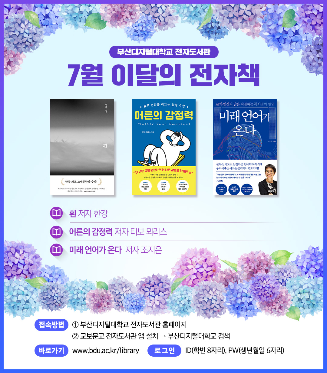부산디지털대학교 전자도서관. 7월 이달의 전자책. 흰, 저자 한강. 어른의 감정력, 저자 티보 뫼리스. 미래 언어가 온다, 저자 조지은. 1. <접속방법> ①부산디지털대학교 홈페이지 ②교보문고 전자도서관앱 설> 부산디지털대학교 검색. 바로가기 : https://www.bdu.ac.kr/library/ . 로그인 : ID(학번 8자리), PW(생년월일6자리)