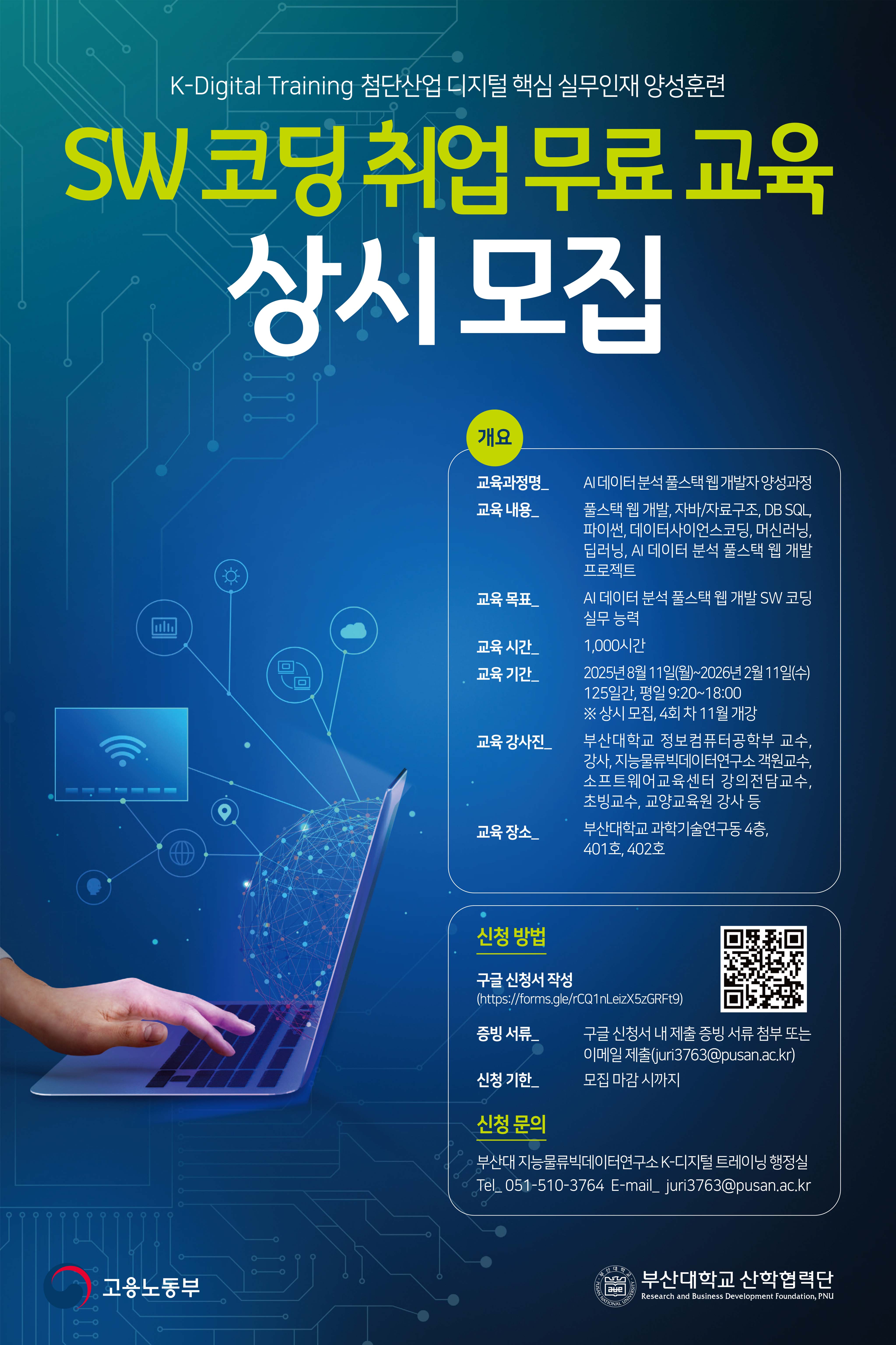 K-디지털 트레이닝(첨단산업 디지털 핵심 실무인재 양성훈련) SW 코딩 취업 무료 교육 상시 모집  1) 개요 ◦ 교육과정명: AI 데이터 분석 풀스택 웹 개발자 양성과정 (3회차) ◦ 교육내용: 풀스택웹개발, 자바/자료구조, DB SQL, 파이썬, 데이터사이언스코딩, 머신러닝, 딥러닝, AI 데이터 분석 풀스택 웹개발 프로젝트 ◦ 교육목표: AI 데이터 분석 풀스택 웹 개발 SW 코딩 실무 능력 ◦ 교육시간: 1000시간 ◦ 교육기간: 2025년 8월 11일(월) ~ 2026년 2월 11일(수) 125일간, 평일 오전 9시 20분 ~ 오후 6시 ◦ 교강사진: 부산대 정보컴퓨터공학부 교수, 강사, 지능물류빅데이터연구소 객원교수, 소프트웨어교육센터 강의전담교수, 초빙교수, 교양교육원 강사 등 ◦ 교육장소: 부산대학교 과학기술연구동 4층 401호  2) 신청 방법 ◦ 구글신청서: https://forms.gle/rCQ1nLeizX5zGRFt9 ◦ 증빙제출: 구글신청서 내 증빙 자료 첨부 또는 이메일 제출 (juri3763@pusan.ac.kr) ◦ 신청기한: 모집 마감 시까지  3) 신청 문의 ◦ 부산대 K-디지털 트레이닝 행정실 051-510-3764 / juri3763@pusan.ac.kr  부산대학교 산학협력단