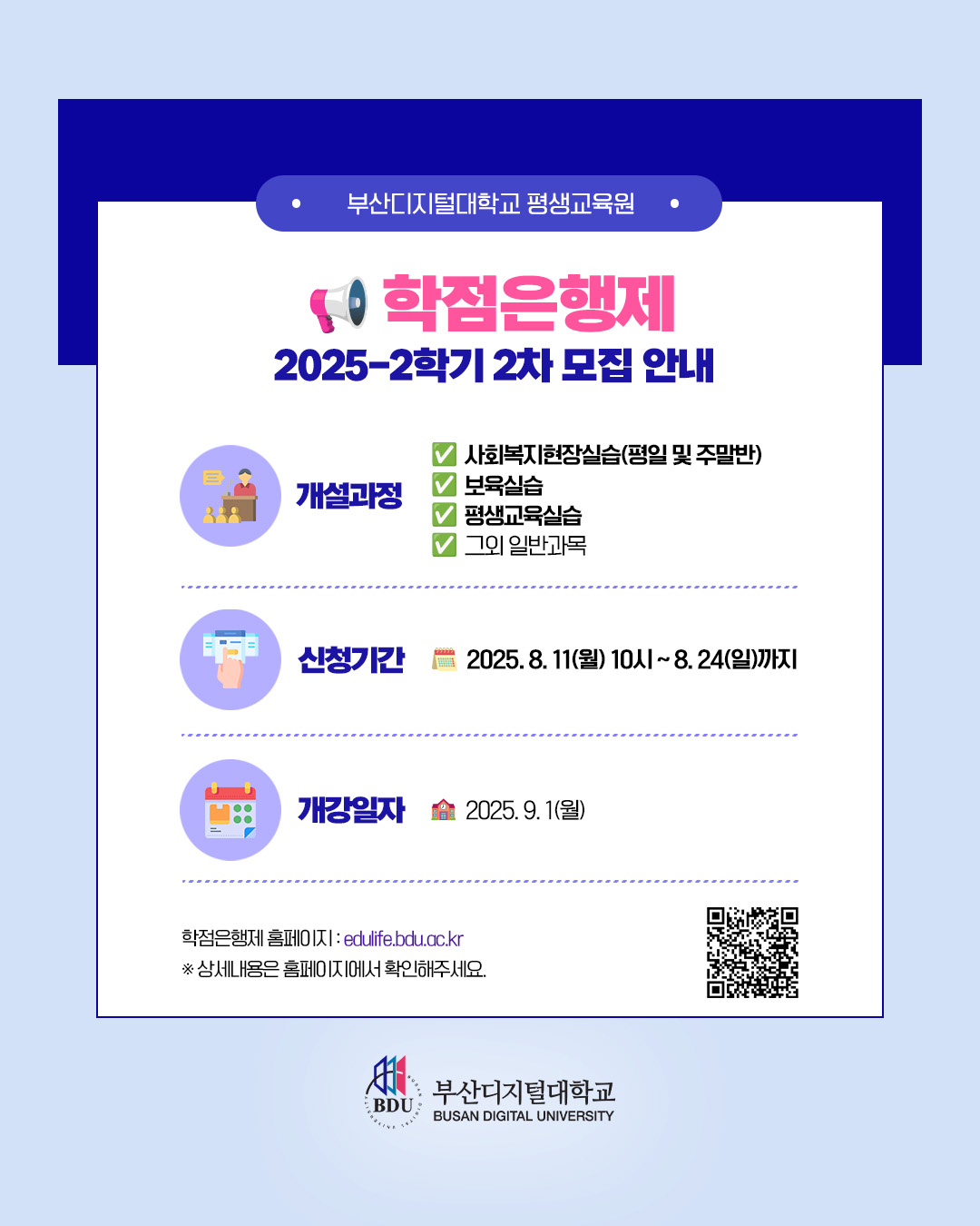 부산디지털대학교 평생교육원ㆍ 학점은행제 2025-2학기 2차 모집 안내ㆍ개설과정 : 사회복지현장실습(평일 및 주말반) / 보육실습 / 평생교육실습 / 그외 일반과목ㆍ신청기간 : 2025. 8. 11(월) 10시 ~ 8. 24(일)까지ㆍ개강일자 : 2025. 9. 1(월)ㆍ학점은행제 홈페이지 : edulife.bdu.ac.kr ※ 상세내용은 홈페이지에서 확인해주세요.