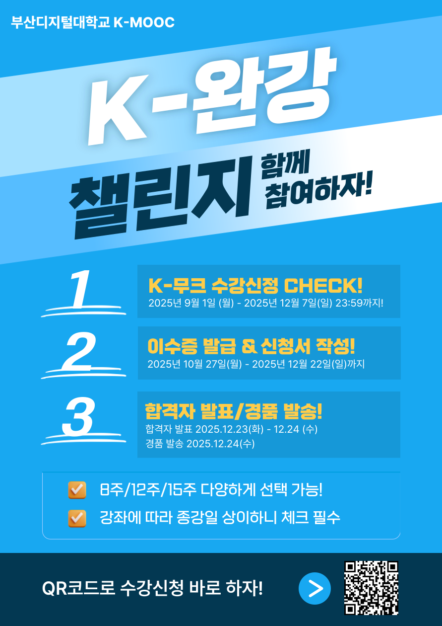 부산디지털대학교 K-MOOC  • K-완강 챌린지 함께 참여하자 1. K-무크 수강신청 체크! 2025년 9월 1일 월 ~ 2025년 12월 7일 일 23:59까지! 2. 이수증 발급 & 신청서 작성! 10월 27일(월) ~ 12월 22일(일) 3. 합격자 발표 / 경품 발송! 합격자 발표 : 2025년 12월 23일(화) ~ 2025년 12월 24일(수) 경품 발표 : 2025년 12월 24일(수) • 8주 / 12주 / 15주 다양하게 선택 가능! 강좌에 따라 종강일 상이하니 체크 필수! • QR코드로 수강신청 바로 하자!