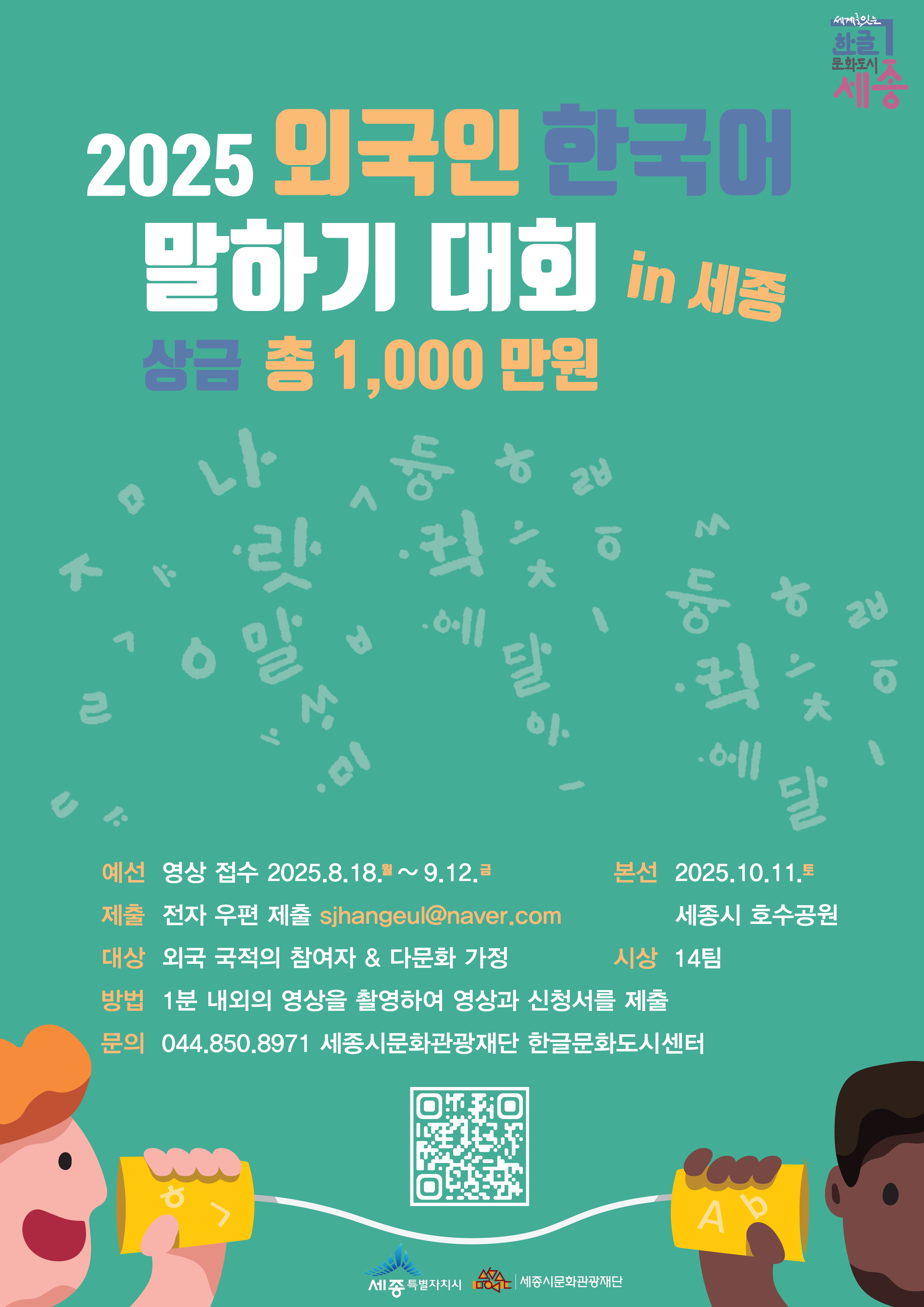 2025 외국인 한국어 말하기 대회 in 세종 상금 총 1,000만원 • 예선) 영상 접수 2025.8.18~9.12 • 제출) 전자 우편 제출 • 본선 2025.10.11 세종시 호수공원 • 대상) 외국 국적의 참여자 & 다문화 가정 • 방법) 1분 내욍,외의 영상을 촬영하여 영상과 신청서를 재출 • 시상) 14팀 • 문의 044.850.8971 세종시문화관광재단 한글문화도시센터 • 세종특별자치시 / 세종시문화관광재단