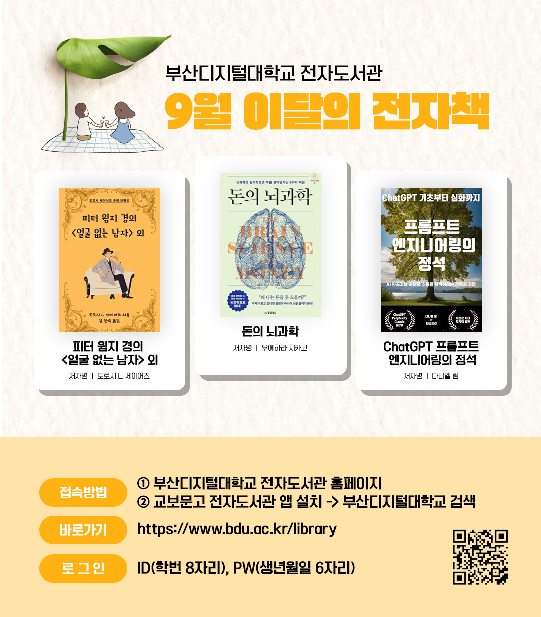 부산디지털대학교 전자도서관. 9월 이달의 전자책. 피터 윔지 경의 <얼굴 없는 남자> 외(저자 도로시 L. 세이어즈) / 돈의 뇌과학(저자 우에하라 치카코) / ChatGPT 프롬프트 엔지니어링의 정석(저자 다니엘 림) <접속방법> ①부산디지털대학교 홈페이지 ②교보문고 전자도서관앱 설> 부산디지털대학교 검색. 바로가기 : https://www.bdu.ac.kr/library/ . 로그인 : ID(학번 8자리), PW(생년월일6자리)