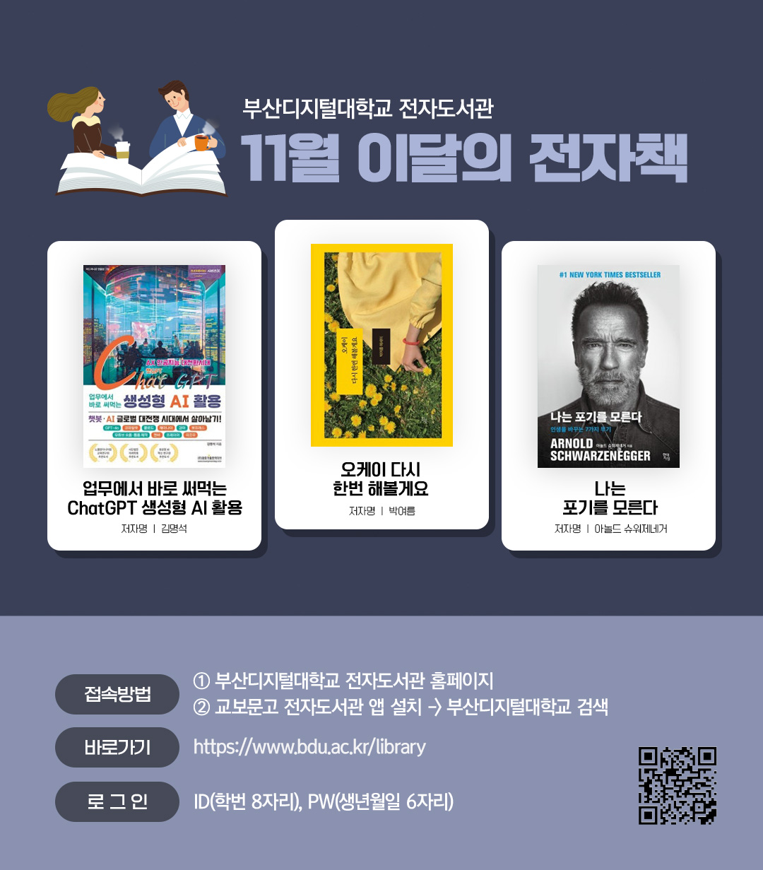 부산디지털대학교 전자도서관. 11월 이달의 전자책. 업무에서 바로 써먹는 ChatGPT 생성형 AI 활용(저자 김명석) / 오케이 다시 한번 해볼게요 (저자 박여름) / 나는 포기를 모른다 (저자 아놀드 슈워제네거) <접속방법> ①부산디지털대학교 홈페이지 ②교보문고 전자도서관앱 설> 부산디지털대학교 검색. 바로가기 : https://www.bdu.ac.kr/library/ . 로그인 : ID(학번 8자리), PW(생년월일6자리)