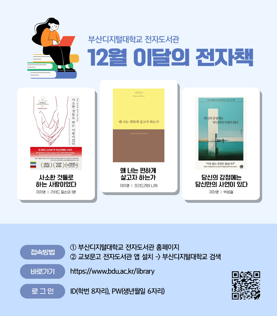 부산디지털대학교 전자도서관. 12월 이달의 전자책. 사소한 것들로 하는 사랑이었다(저자 리처드 칼슨외 1명) / 왜 너는 편하게 살고자 하는가 (저자 프리드리히 니체) / 당신의 감정에는 당신만의 사연이 있다 (저자 박용철) <접속방법> ①부산디지털대학교 홈페이지 ②교보문고 전자도서관앱 설> 부산디지털대학교 검색. 바로가기 : https://www.bdu.ac.kr/library/ . 로그인 : ID(학번 8자리), PW(생년월일6자리)