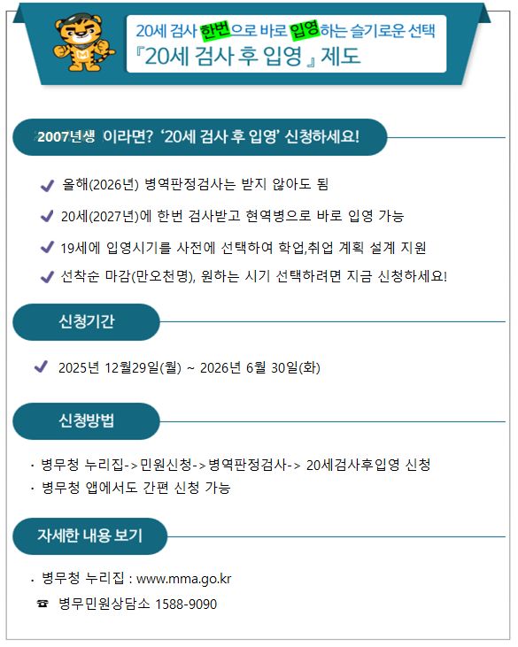 20세 검사 한번으로 바로 입영하는 슬기로운 선택 「20세 검사 후 입영」 제도 2007년생 이라면? &lsquo;20세 검사 후 입영&rsquo; 신청하세요! ✔ 올해(2026년) 병역판정검사는 받지 않아도 됨 ✔ 20세(2027년)에 한 번 검사받고 현역병으로 바로 입영 가능 ✔ 19세에 입영시기를 사전에 선택하여 학업&middot;취업 계획 설계 지원 ✔ 선착순 마감(만오천 명), 원하는 시기 선택하려면 지금 신청하세요! 신청기간 ✔ 2025년 12월 29일(월) ~ 2026년 6월 30일(화) 신청방법 병무청 누리집 &rarr; 민원신청 &rarr; 병역판정검사 &rarr; 20세검사후입영 신청 병무청 앱에서도 간편 신청 가능 자세한 내용 보기 병무청 누리집 : www.mma.go.kr ☎ 병무민원상담소 1588-9090