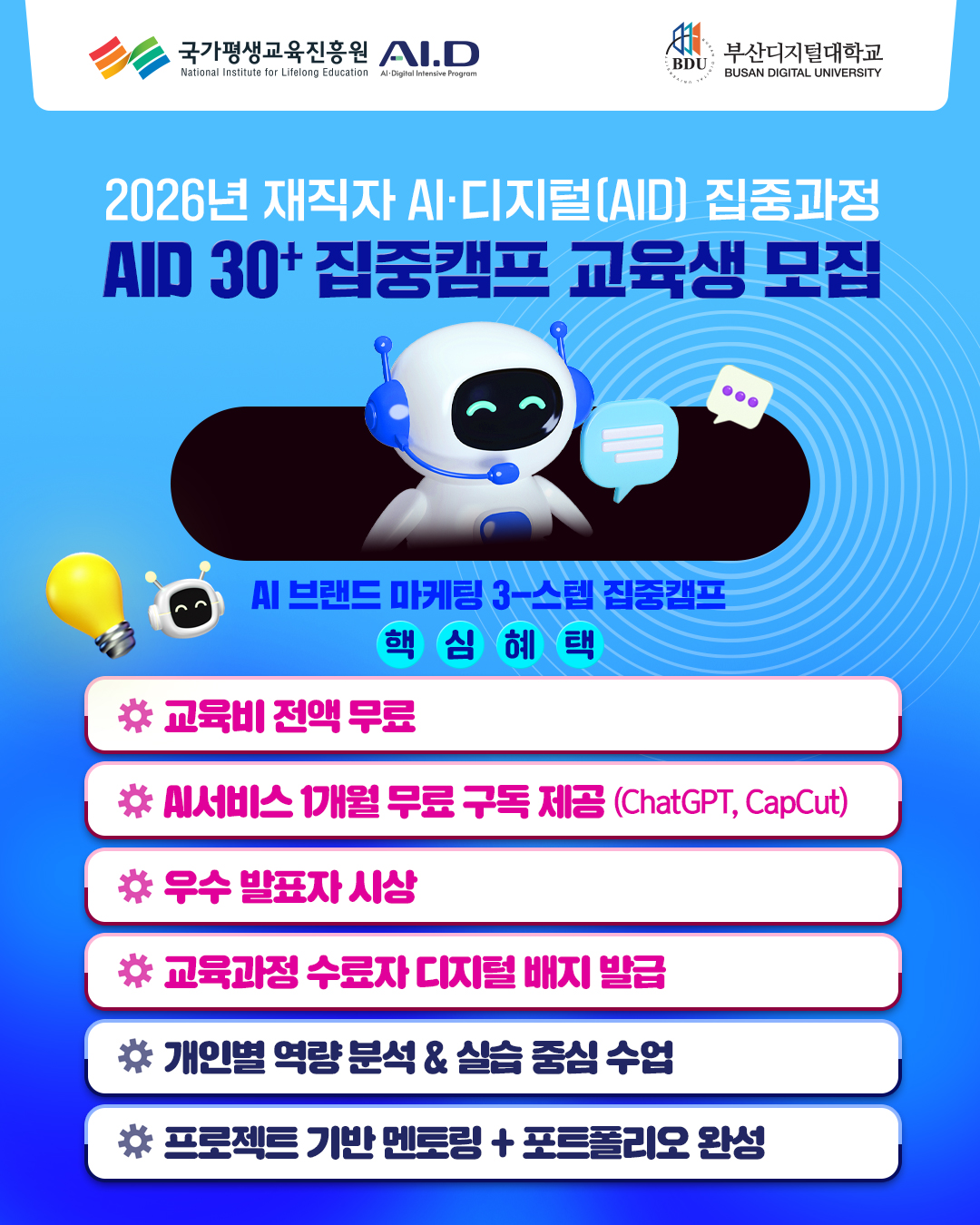 (로고)국가평생교육진흥원 AI.D National Institute for Lifelong Education Al-Digitol Interive Fragrar . BDU 부산디지털대학교 BUSAN DIGITAL UNIVERSITY(로고). 2026년 재직자 AI&middot;디지털(AID] 집중과정 AID 30+ 집중캠프 교육생 모집. AI 브랜드 마케팅 3-스텝 집중캠프 핵심혜택. * 교육비 전액 무료: Al서비스 1개월 무료 구독 제공(ChatGPT, CapCut). * 우수 발표자 시상. * 교육과정 수료자 디지털 배지 발급. * 개인별 역량 분석 & 실습 중심 수업. ☆ 프로젝트 기반 멘토링 + 포트폴리오 완성