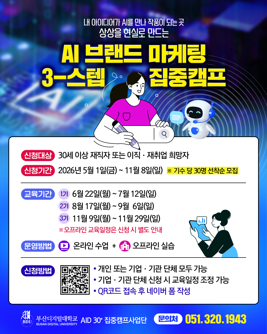 내 아이디어가 AI를 만나 작품이 되는 곳. 상상을 현실로 만드는 AI 브랜드 마케팅 집중캠프. 신청대상: 30세 이상 재직자 또는 이직 &middot; 재취업 희망자. 신청기간: 2026년 5월 1일(금)~ 11월 8일(일) ※ 기수 당 30명 선착순 모집. 교육기간: 1기 6월 22일(월)~7월 12일(일). 2기 8월 17일(월) ~9월 6일(일). 3기 11월 9일(월) ~ 11월 29일(일). ※ 오프라인 교육일정은 신청 시 별도 안내. 운영방법: 온라인 수업 + 1 오프라인 실습. 신청방법: 2026년 AID 30+ 집중캠프 참가 신청서 큐알(https://form.naver.com/response/zZHjAJWQrxsBUkmQho25UA). &bull; 개인 또는 기업 &middot; 기관 단체 모두 가능. &bull; 기업 &middot; 기관 단체 신청 시 교육일정 조정 가능. &bull; QR코드 접속 후 네이버 폼 작성. 부산디지털대학교 로고. AID 30+ 집중캠프사업단. 문의처 051.320.1943.