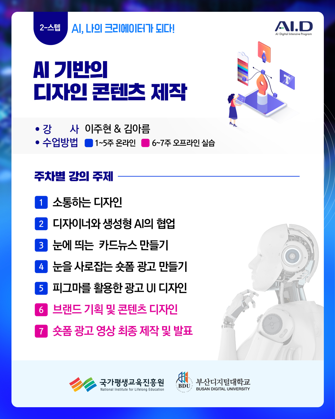 2-스텝 AI, 나의 크리에이터가 되다!. AI.D(로고). AI 기반의 디자인 콘텐츠 제작. 강사: 이주현 & 김아름. 수업방법: 1~5주 온라인, 6~7주 오프라인 실습. 주차별 강의 주제. 1주 소통하는 디자인. 2주 디자이너와 생성형 AI의 협업. 3주 눈에 띄는 카드뉴스 만들기. 4주 눈을 사로잡는 숏폼 광고 만들기. 5주 피그마를 활용한 광고 UI 디자인. 6주 브랜드 기획 및 콘텐츠 디자인. 7주 숏폼 광고 영상 최종 제작 및 발표. 국가평생교육진흥원(로고) 부산디지털대학교(로고)