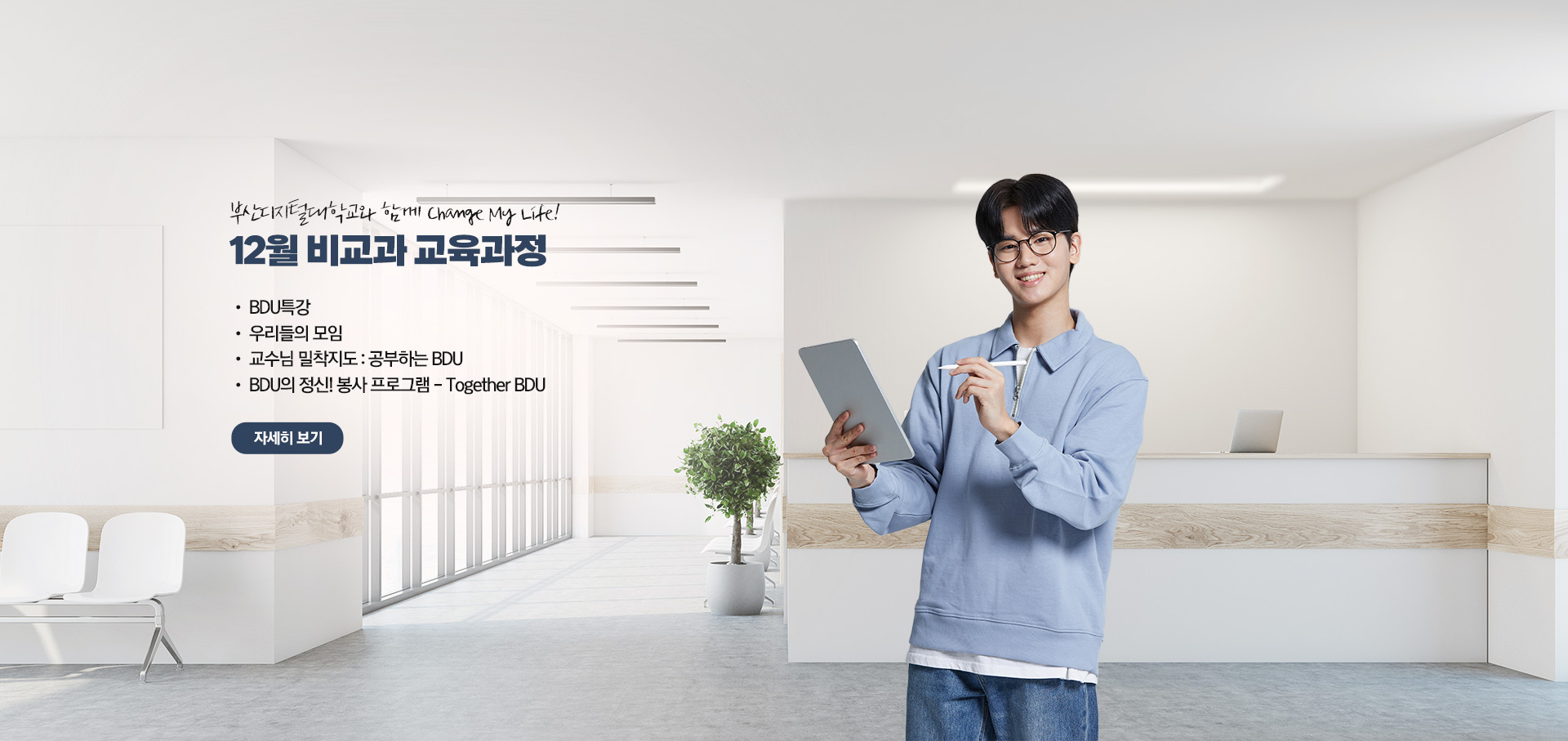 부산디지털대학교와 함께 Change My Life! 12월 비교과 교육과정  • BDU 특강 • 우리들의 모임 • 교수님 밀착지도 : 공부하는 BDU • BDU의 정신! 봉사 프로그램 - Together BDU 자세히 보기