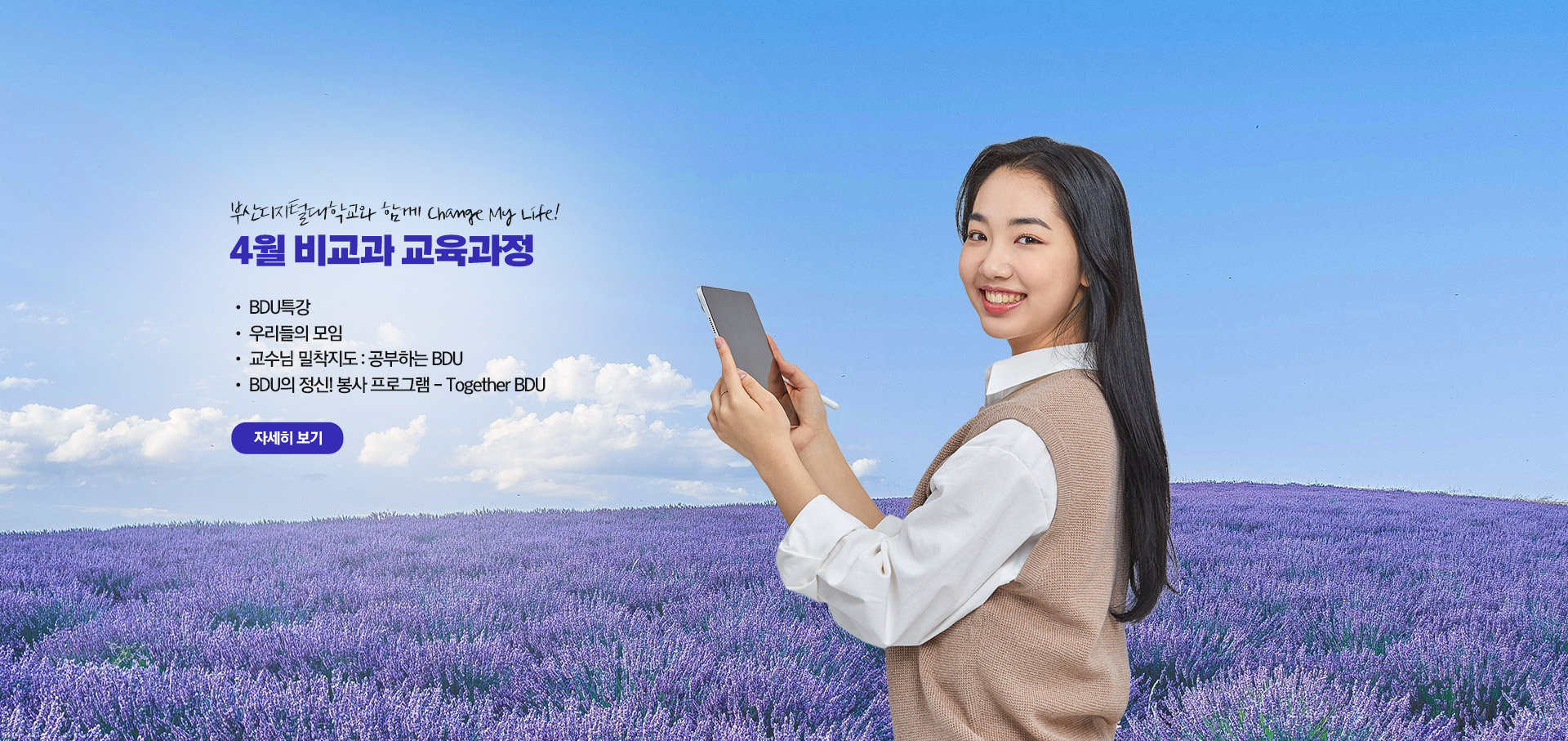 부산디지털대학교와 함께 Change My Life! 4월 비교과 교육과정  • BDU 특강 • 우리들의 모임 • 교수님 밀착지도 : 공부하는 BDU • BDU의 정신! 봉사 프로그램 - Together BDU 자세히 보기