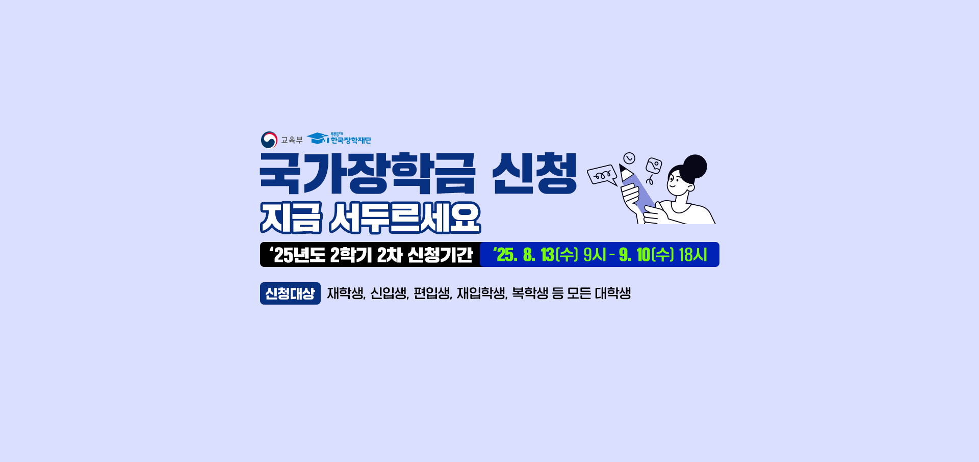 교육부(로고), 푸른등대한국 장학재단(로고) 국가장학금 신청 지금 서두르세요. 25년도 2학기 2차 신청기간. 25. 8.13(수) 9시 ~ 9.10(수) 18시. 신청대상 : 재학생, 신입생, 편입생, 재입학생, 복학생 등 모든 대학생