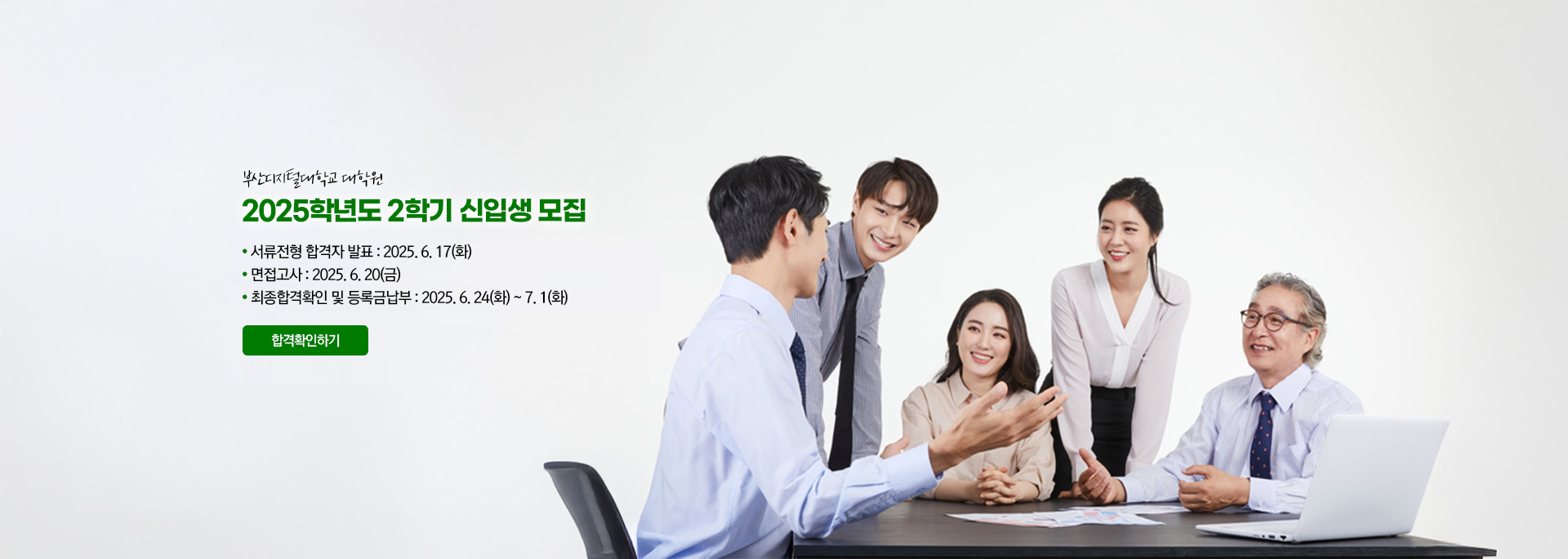 부산디지털대학교 대학원. 2025학년도 2학기 신입생 모집. ●  서류전형 합격자 발표 : 2025. 6. 17(화) ●  면접고사 : 2025. 6. 20(금) ●  최종합격확인 및 등록금납부 : 2025. 6. 24(화) ~ 7. 1(화) 합격확인하기
