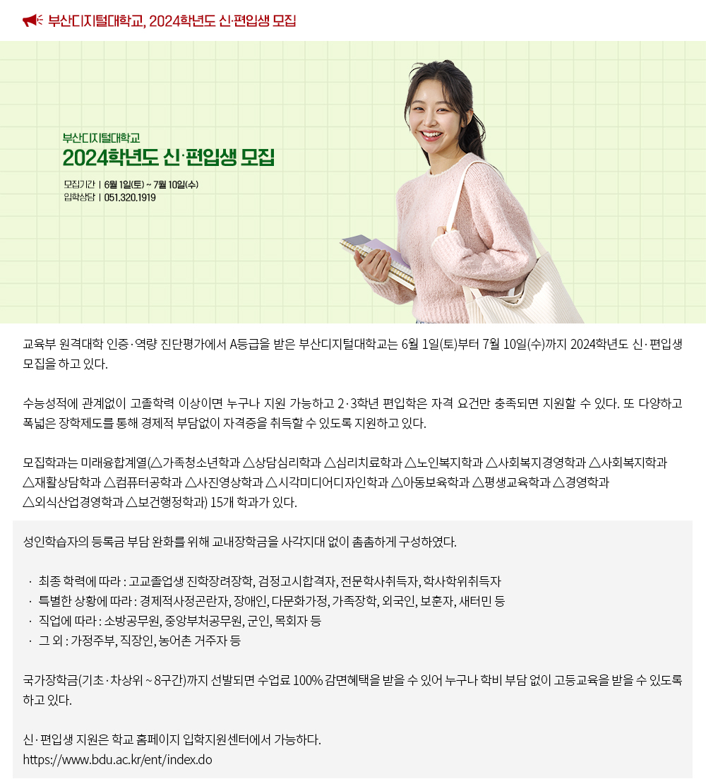 부산디지털대학교, 2024학년도 신·편입생 모집. 교육부 원격대학 인증·역량 진단평가에서 A등급을 받은 부산디지털대학교는 6월 1일(토)부터 7월 10일(수)까지 2024학년도 신·편입생 모집을 하고 있다. 수능성적에 관계없이 고졸학력 이상이면 누구나 지원 가능하고 2·3학년 편입학은 자격 요건만 충족되면 지원할 수 있다. 또 다양하고 폭넓은 장학제도를 통해 경제적 부담없이 자격증을 취득할 수 있도록 지원하고 있다. 모집학과는 미래융합계열(△가족청소년학과 △상담심리학과 △심리치료학과 △노인복지학과 △사회복지경영학과 △사회복지학과 △재활상담학과 △컴퓨터공학과 △사진영상학과 △시각미디어디자인학과 △아동보육학과 △평생교육학과 △경영학과 △외식산업경영학과 △보건행정학과) 15개 학과가 있다. 성인학습자의 등록금 부담 완화를 위해 교내장학금을 사각지대 없이 촘촘하게 구성하였다. · 최종 학력에 따라 : 고교졸업생 진학장려장학, 검정고시합격자, 전문학사취득자, 학사학위취득자 · 특별한 상황에 따라 : 경제적사정곤란자, 장애인, 다문화가정, 가족장학, 외국인, 보훈자, 새터민 등 · 직업에 따라 : 소방공무원, 중앙부처공무원, 군인, 목회자 등 · 그 외 : 가정주부, 직장인, 농어촌 거주자 등 국가장학금(기초·차상위 ~ 8구간)까지 선발되면 수업료 100% 감면혜택을 받을 수 있어 누구나 학비 부담 없이 고등교육을 받을 수 있도록 하고 있다. 신·편입생 지원은 학교 홈페이지 입학지원센터에서 가능하다. https://www.bdu.ac.kr/ent/index.do