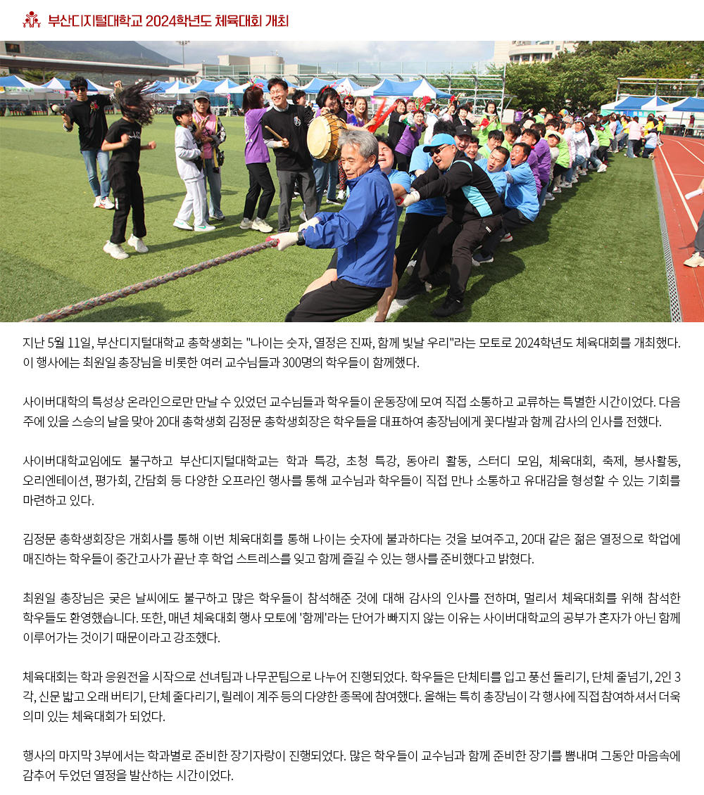 부산디지털대학교 2024학년도 체육대회 개최. 지난 5월 11일, 부산디지털대학교 총학생회는 '나이는 숫자, 열정은 진짜, 함께 빛날 우리'라는 모토로 2024학년도 체육대회를 개최했다. 이 행사에는 최원일 총장님을 비롯한 여러 교수님들과 300명의 학우들이 함께했다. 사이버대학의 특성상 온라인으로만 만날 수 있었던 교수님들과 학우들이 운동장에 모여 직접 소통하고 교류하는 특별한 시간이었다. 다음 주에 있을 스승의 날을 맞아 20대 총학생회 김정문 총학생회장은 학우들을 대표하여 총장님에게 꽃다발과 함께 감사의 인사를 전했다. 사이버대학교임에도 불구하고 부산디지털대학교는 학과 특강, 초청 특강, 동아리 활동, 스터디 모임, 체육대회, 축제, 봉사활동, 오리엔테이션, 평가회, 간담회 등 다양한 오프라인 행사를 통해 교수님과 학우들이 직접 만나 소통하고 유대감을 형성할 수 있는 기회를 마련하고 있다. 김정문 총학생회장은 개회사를 통해 이번 체육대회를 통해 나이는 숫자에 불과하다는 것을 보여주고, 20대 같은 젊은 열정으로 학업에 매진하는 학우들이 중간고사가 끝난 후 학업 스트레스를 잊고 함께 즐길 수 있는 행사를 준비했다고 밝혔다. 최원일 총장님은 궂은 날씨에도 불구하고 많은 학우들이 참석해준 것에 대해 감사의 인사를 전하며, 멀리서 체육대회를 위해 참석한 학우들도 환영했습니다. 또한, 매년 체육대회 행사 모토에 '함께'라는 단어가 빠지지 않는 이유는 사이버대학교의 공부가 혼자가 아닌 함께 이루어가는 것이기 때문이라고 강조했다. 체육대회는 학과 응원전을 시작으로 선녀팀과 나무꾼팀으로 나누어 진행되었다. 학우들은 단체티를 입고 풍선 돌리기, 단체 줄넘기, 2인 3각, 신문 밟고 오래 버티기, 단체 줄다리기, 릴레이 계주 등의 다양한 종목에 참여했다. 올해는 특히 총장님이 각 행사에 직접 참여하셔서 더욱 의미 있는 체육대회가 되었다. 행사의 마지막 3부에서는 학과별로 준비한 장기자랑이 진행되었다. 많은 학우들이 교수님과 함께 준비한 장기를 뽐내며 그동안 마음속에 감추어 두었던 열정을 발산하는 시간이었다.