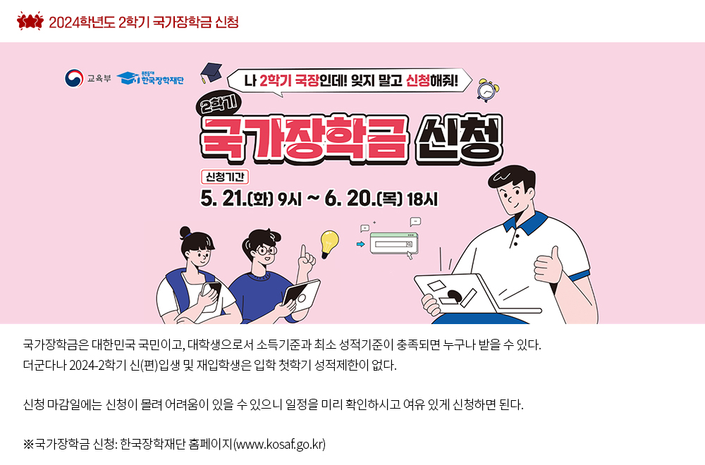 2024학년도 2학기 국가장학금 신청. 국가장학금은 대한민국 국민이고, 대학생으로서 소득기준과 최소 성적기준이 충족되면 누구나 받을 수 있다. 더군다나 2024-2학기 신(편)입생 및 재입학생은 입학 첫학기 성적제한이 없다. 신청 마감일에는 신청이 몰려 어려움이 있을 수 있으니 일정을 미리 확인하시고 여유 있게 신청하면 된다. ※국가장학금 신청: 한국장학재단 홈페이지(www.kosaf.go.kr)xx