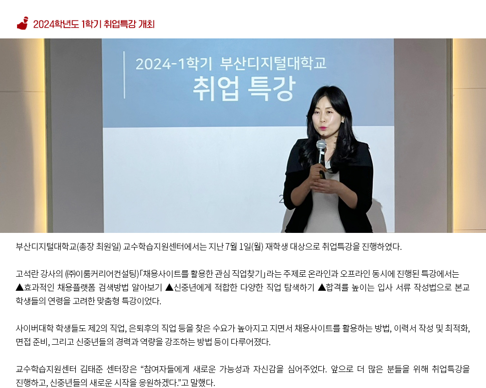 2024학년도 1학기 취업특강 개최. h부산디지털대학교(총장 최원일) 교수학습지원센터에서는 지난 7월 1일(월) 재학생 대상으로 취업특강을 진행하였다. 고석란 강사의 (㈜이룸커리어컨설팅)「채용사이트를 활용한 관심 직업찾기」라는 주제로 온라인과 오프라인 동시에 진행된 특강에서는 ▲효과적인 채용플랫폼 검색방법 알아보기 ▲신중년에게 적합한 다양한 직업 탐색하기 ▲합격률 높이는 입사 서류 작성법으로 본교 학생들의 연령을 고려한 맞춤형 특강이었다. 사이버대학 학생들도 제2의 직업, 은퇴후의 직업 등을 찾은 수요가 높아지고 지면서 채용사이트를 활용하는 방법, 이력서 작성 및 최적화, 면접 준비, 그리고 신중년들의 경력과 역량을 강조하는 방법 등이 다루어졌다. 교수학습지원센터 김태준 센터장은 “참여자들에게 새로운 가능성과 자신감을 심어주었다. 앞으로 더 많은 분들을 위해 취업특강을 진행하고, 신중년들의 새로운 시작을 응원하겠다.”고 말했다.