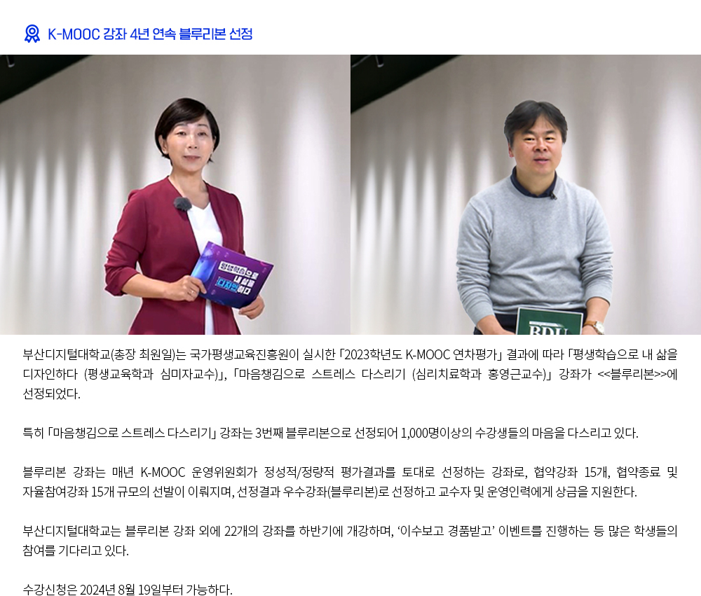 K-MOOC 강좌 4년 연속 블루리본 선정. 부산디지털대학교(총장 최원일)는 국가평생교육진흥원이 실시한 「2023학년도 K-MOOC 연차평가」 결과에 따라 「평생학습으로 내 삶을 디자인하다 (평생교육학과 심미자교수」, 「마음챙김으로 스트레스 다스리기 (심리치료학과 홍영근교수)」 강좌가 <<블루리본>>에 선정되었다. 특히 「마음챙김으로 스트레스 다스리기」 강좌는 3번째 블루리본으로 선정되어 1,000명이상의 수강생들의 마음을 다스리고 있다. 블루리본 강좌는 매년 K-MOOC 운영위원회가 정성적/정량적 평가결과를 토대로 선정하는 강좌로, 협약강좌 15개, 협약종료 및 자율참여강좌 15개 규모의 선발이 이뤄지며, 선정결과 우수강좌(블루리본)로 선정하고 교수자 및 운영인력에게 상금을 지원한다. 부산디지털대학교는 블루리본 강좌 외에 22개의 강좌를 하반기에 개강하며, ‘이수보고 경품받고’ 이벤트를 진행하는 등 많은 학생들의 참여를 기다리고 있다. 수강신청은 2024년 8월 19일부터 가능하다.