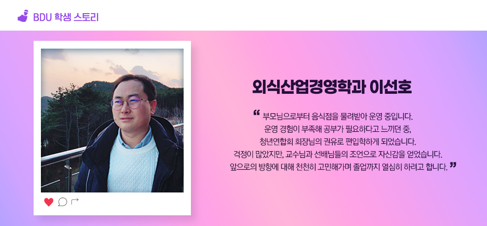 BDU 학생스토리. 외식산업경영학과 이선호. 부모님으로부터 음식점을 물려받아 운영 중입니다. 운영 경험이 부족해 공부가 필요하다고 느끼던 중, 청년연합회 회장님의 권유로 편입학하게 되었습니다. 걱정이 많았지만, 교수님과 선배님들의 조언으로 자신감을 얻었습니다. 앞으로의 방향에 대해 천천히 고민해가며 졸업까지 열심히 하려고 합니다.