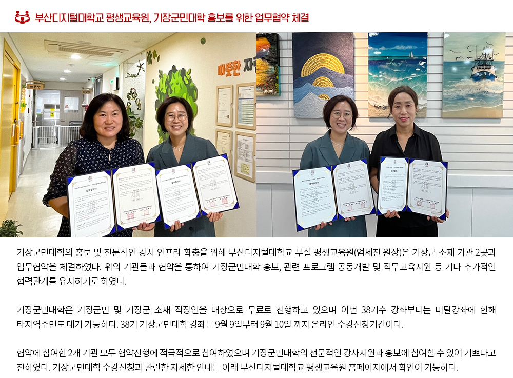 부산디지털대학교 평생교육원, 기장군민대학 홍보를 위한 업무협약 체결. 기장군민대학의 홍보 및 전문적인 강사 인프라 확충을 위해 부산디지털대학교 부설 평생교육원(엄세진 원장)은 기장군 소재 기관 2곳과 업무협약을 체결하였다. 위의 기관들과 협약을 통하여 기장군민대학 홍보, 관련 프로그램 공동개발 및 직무교육지원 등 기타 추가적인 협력관계를 유지하기로 하였다. 기장군민대학은 기장군민 및 기장군 소재 직장인을 대상으로 무료로 진행하고 있으며 이번 38기수 강좌부터는 미달강좌에 한해 타지역주민도 대기 가능하다. 38기 기장군민대학 강좌는 9월 9일부터 9월 10일 까지 온라인 수강신청기간이다. 협약에 참여한 2개 기관 모두 협약진행에 적극적으로 참여하였으며 기장군민대학의 전문적인 강사지원과 홍보에 참여할 수 있어 기쁘다고 전하였다. 기장군민대학 수강신청과 관련한 자세한 안내는 아래 부산디지털대학교 평생교육원 홈페이지에서 확인이 가능하다. 