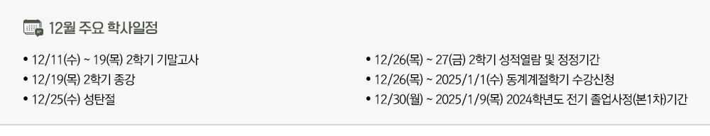 2024년 12월 주요학사일정 - 12/11(수)~19(목) 2학기 기말고사 - 12/19(목) 2학기 종강 - 12/25(수) 성탄절 - 12/26(목)~27(금) 2학기 성적열람 및 정정기간 - 12/26(목)~2025/1/1(수) 동계계절학기 수강신청 - 12/30(월)~2025/1/9(목) 2024학년도 전기 졸업사정(본1차)기간 