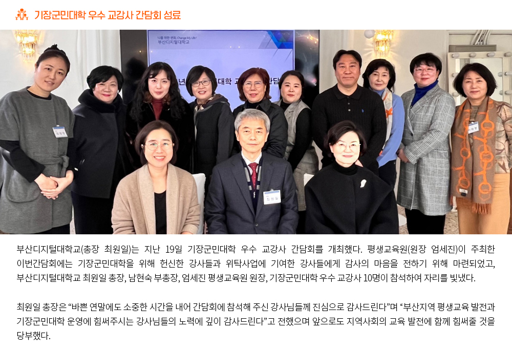 기장군민대학 우수 교강사 간담회 성료. 부산디지털대학교(총장 최원일)는 지난 19일 기장군민대학 우수 교강사 간담회를 개최했다. 평생교육원(원장 엄세진)이 주최한 이번간담회에는 기장군민대학을 위해 헌신한 강사들과 위탁사업에 기여한 강사들에게 감사의 마음을 전하기 위해 마련되었고, 부산디지털대학교 최원일 총장, 남현숙 부총장, 엄세진 평생교육원 원장, 기장군민대학 우수 교강사 10명이 참석하여 자리를 빛냈다. 최원일 총장은 “바쁜 연말에도 소중한 시간을 내어 간담회에 참석해 주신 강사님들께 진심으로 감사드린다”며 “부산지역 평생교육 발전과 기장군민대학 운영에 힘써주시는 강사님들의 노력에 깊이 감사드린다”고 전했으며 앞으로도 지역사회의 교육 발전에 함께 힘써줄 것을 당부했다.