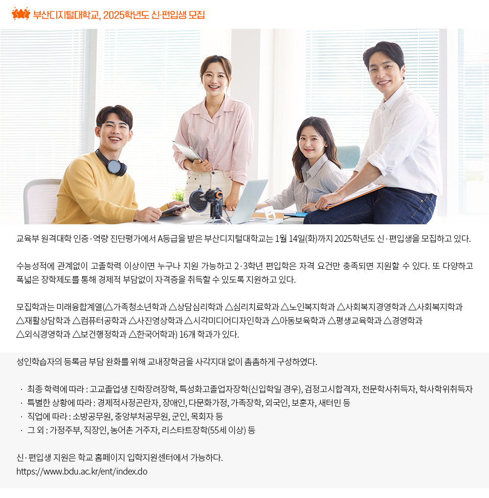 부산디지털대학교, 2025학년도 신·편입생 모집. 교육부 원격대학 인증·역량 진단평가에서 A등급을 받은 부산디지털대학교는 1월 14일(화)까지 2025학년도 신·편입생을 모집하고 있다. 수능성적에 관계없이 고졸학력 이상이면 누구나 지원 가능하고 2·3학년 편입학은 자격 요건만 충족되면 지원할 수 있다. 또 다양하고 폭넓은 장학제도를 통해 경제적 부담없이 자격증을 취득할 수 있도록 지원하고 있다. 모집학과는 미래융합계열(△가족청소년학과 △상담심리학과 △심리치료학과 △노인복지학과 △사회복지경영학과 △사회복지학과 △재활상담학과 △컴퓨터공학과 △사진영상학과 △시각미디어디자인학과 △아동보육학과 △평생교육학과 △경영학과 △외식산업경영학과 △보건행정학과 △한국어학과) 16개 학과가 있다. 성인학습자의 등록금 부담 완화를 위해 교내장학금을 사각지대 없이 촘촘하게 구성하였다. · 최종 학력에 따라 : 고교졸업생 진학장려장학, 검정고시합격자, 전문학사취득자, 학사학위취득자 · 특별한 상황에 따라 : 경제적사정곤란자, 장애인, 다문화가정, 가족장학, 외국인, 보훈자, 새터민 등 · 직업에 따라 : 소방공무원, 중앙부처공무원, 군인, 목회자 등 · 그 외 : 가정주부, 직장인, 농어촌 거주자 등 국가장학금(기초·차상위 ~ 8구간)까지 선발되면 수업료 100% 감면혜택을 받을 수 있어 누구나 학비 부담 없이 고등교육을 받을 수 있도록 하고 있다. 신·편입생 지원은 학교 홈페이지 입학지원센터에서 가능하다. https://www.bdu.ac.kr/ent/index.do