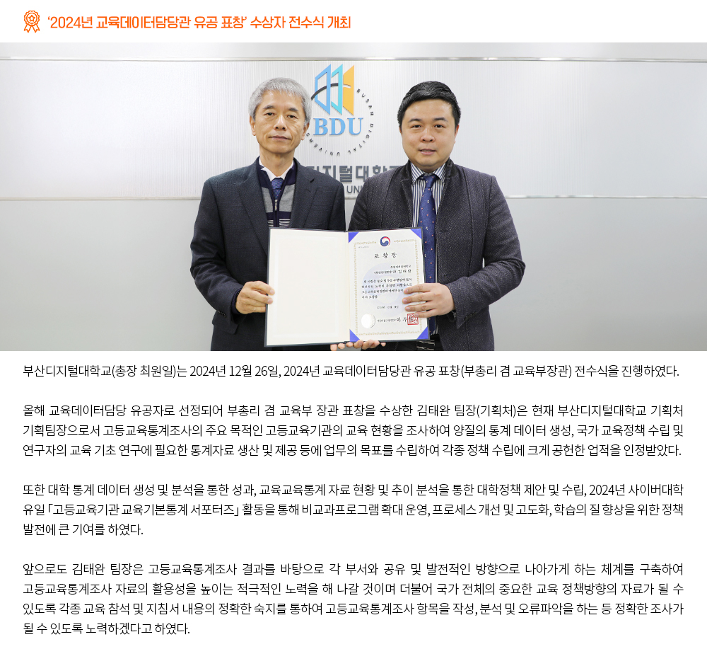 ‘2024년 교육데이터담당관 유공 표창’ 수상자 전수식 개최. 부산디지털대학교(총장 최원일)는 2024년 12월 26일, 2024년 교육데이터담당관 유공 표창(부총리 겸 교육부장관) 전수식을 진행하였다. 올해 교육데이터담당 유공자로 선정되어 부총리 겸 교육부 장관 표창을 수상한 김태완 팀장(기획처)은 현재 부산디지털대학교 기획처 기획팀장으로서 고등교육통계조사의 주요 목적인 고등교육기관의 교육 현황을 조사하여 양질의 통계 데이터 생성, 국가 교육정책 수립 및 연구자의 교육 기초 연구에 필요한 통계자료 생산 및 제공 등에 업무의 목표를 수립하여 각종 정책 수립에 크게 공헌한 업적을 인정받았다. 또한 대학 통계 데이터 생성 및 분석을 통한 성과, 교육교육통계 자료 현황 및 추이 분석을 통한 대학정책 제안 및 수립, 2024년 사이버대학 유일 「고등교육기관 교육기본통계 서포터즈」 활동을 통해 비교과프로그램 확대 운영, 프로세스 개선 및 고도화, 학습의 질 향상을 위한 정책 발전에 큰 기여를 하였다. 앞으로도 김태완 팀장은 고등교육통계조사 결과를 바탕으로 각 부서와 공유 및 발전적인 방향으로 나아가게 하는 체계를 구축하여 고등교육통계조사 자료의 활용성을 높이는 적극적인 노력을 해 나갈 것이며 더불어 국가 전체의 중요한 교육 정책방향의 자료가 될 수 있도록 각종 교육 참석 및 지침서 내용의 정확한 숙지를 통하여 고등교육통계조사 항목을 작성, 분석 및 오류파악을 하는 등 정확한 조사가 될 수 있도록 노력하겠다고 하였다.