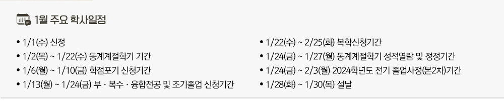 2024년 1월 주요학사일정 - 1/1(수) 2025년 신정 - 1/2(목)~22(수) 동계계절학기 기간 - 1/6(월)~10(금) 학점포기 신청기간 - 1/13(월)~24(금) 부·복수·융합전공 및 조기졸업 신청기간 - 1/22(수)~2/25(화) 복학신청기간 - 1/24(금)~27(월) 동계계절학기 성적열람 및 정정기간 - 1/24(금)~2/3(월) 2024학년도 전기 졸업사정(본2차)기간 - 1/28(화)~30(목) 설날