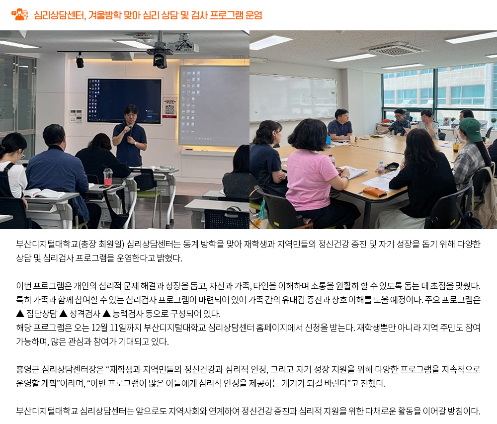 심리상담센터, 겨울방학 맞아 심리 상담 및 검사 프로그램 운영. 부산디지털대학교(총장 최원일) 심리상담센터는 동계 방학을 맞아 재학생과 지역민들의 정신건강 증진 및 자기 성장을 돕기 위해 다양한 상담 및 심리검사 프로그램을 운영한다고 밝혔다. 이번 프로그램은 개인의 심리적 문제 해결과 성장을 돕고, 자신과 가족, 타인을 이해하며 소통을 원활히 할 수 있도록 돕는 데 초점을 맞췄다. 특히 가족과 함께 참여할 수 있는 심리검사 프로그램이 마련되어 있어 가족 간의 유대감 증진과 상호 이해를 도울 예정이다. 주요 프로그램은 ▲ 집단상담 ▲ 성격검사 ▲ 능력검사 등으로 구성되어 있다. 해당 프로그램은 오는 12월 11일까지 부산디지털대학교 심리상담센터 홈페이지에서 신청을 받는다. 재학생뿐만 아니라 지역 주민도 참여 가능하며, 많은 관심과 참여가 기대되고 있다. 홍영근 심리상담센터장은 “재학생과 지역민들의 정신건강과 심리적 안정, 그리고 자기 성장 지원을 위해 다양한 프로그램을 지속적으로 운영할 계획”이라며, “이번 프로그램이 많은 이들에게 심리적 안정을 제공하는 계기가 되길 바란다”고 전했다. 부산디지털대학교 심리상담센터는 앞으로도 지역사회와 연계하여 정신건강 증진과 심리적 지원을 위한 다채로운 활동을 이어갈 방침이다.