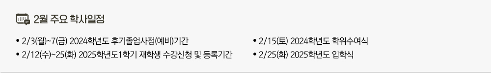 2025년 2월 주요학사일정 - 2/3(월)~7(금) 2024학년도 후기졸업사정(예비)기간 - 2/12(수)~25(화) 2025학년도1학기 재학생 수강신청 및 등록기간 - 2/15(토) 2024학년도 학위수여식  - 2/25(화) 2025학년도 입학식