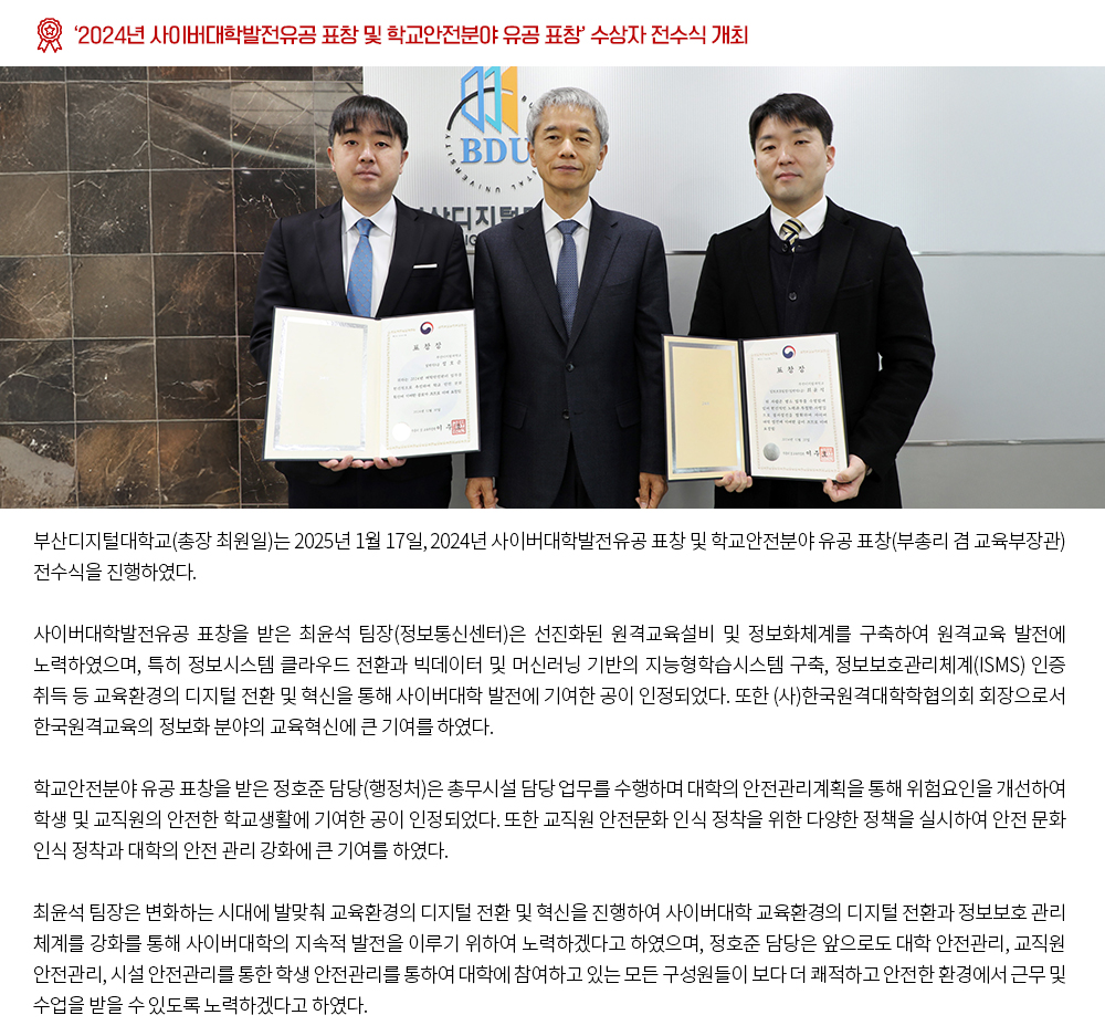 ‘2024년 사이버대학발전유공 표창 및 학교안전분야 유공 표창’ 수상자 전수식 개최. 부산디지털대학교(총장 최원일)는 2025년 1월 17일, 2024년 사이버대학발전유공 표창 및 학교안전분야 유공 표창(부총리 겸 교육부장관) 전수식을 진행하였다. 사이버대학발전유공 표창을 받은 최윤석 팀장(정보통신센터)은 선진화된 원격교육설비 및 정보화체계를 구축하여 원격교육 발전에 노력하였으며, 특히 정보시스템 클라우드 전환과 빅데이터 및 머신러닝 기반의 지능형학습시스템 구축, 정보보호관리체계(ISMS) 인증 취득 등 교육환경의 디지털 전환 및 혁신을 통해 사이버대학 발전에 기여한 공이 인정되었다. 또한 (사)한국원격대학학협의회 회장으로서 한국원격교육의 정보화 분야의 교육혁신에 큰 기여를 하였다. 학교안전분야 유공 표창을 받은 정호준 담당(행정처)은 총무시설 담당 업무를 수행하며 대학의 안전관리계획을 통해 위험요인을 개선하여 학생 및 교직원의 안전한 학교생활에 기여한 공이 인정되었다. 또한 교직원 안전문화 인식 정착을 위한 다양한 정책을 실시하여 안전 문화 인식 정착과 대학의 안전 관리 강화에 큰 기여를 하였다. 최윤석 팀장은 변화하는 시대에 발맞춰 교육환경의 디지털 전환 및 혁신을 진행하여 사이버대학 교육환경의 디지털 전환과 정보보호 관리 체계를 강화를 통해 사이버대학의 지속적 발전을 이루기 위하여 노력하겠다고 하였으며, 정호준 담당은 앞으로도 대학 안전관리, 교직원 안전관리, 시설 안전관리를 통한 학생 안전관리를 통하여 대학에 참여하고 있는 모든 구성원들이 보다 더 쾌적하고 안전한 환경에서 근무 및 수업을 받을 수 있도록 노력하겠다고 하였다. 