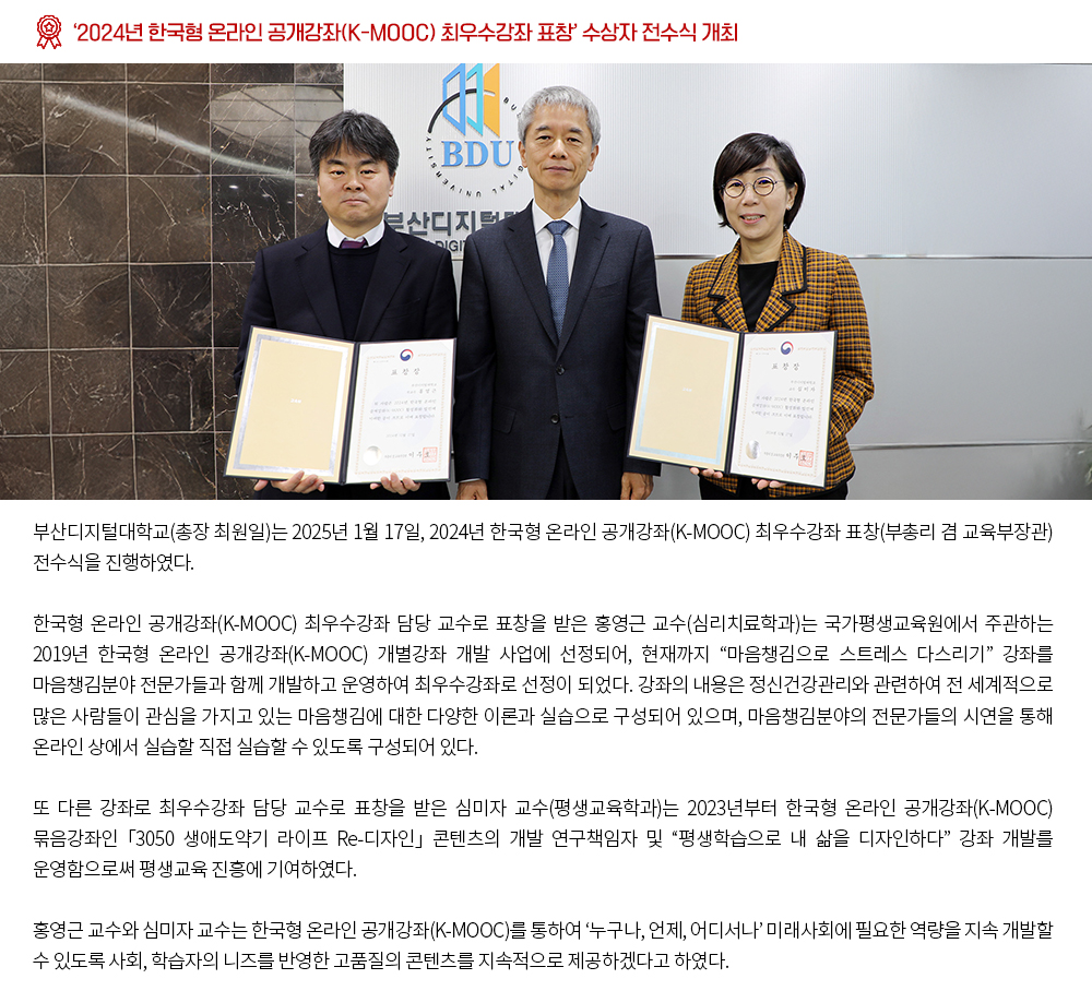 ‘2024년 한국형 온라인 공개강좌(K-MOOC) 최우수강좌 표창’ 수상자 전수식 개최. 부산디지털대학교(총장 최원일)는 2025년 1월 17일, 2024년 한국형 온라인 공개강좌(K-MOOC) 최우수강좌 표창(부총리 겸 교육부장관) 전수식을 진행하였다. 한국형 온라인 공개강좌(K-MOOC) 최우수강좌 담당 교수로 표창을 받은 홍영근 교수(심리치료학과)는 국가평생교육원에서 주관하는 2019년 한국형 온라인 공개강좌(K-MOOC) 개별강좌 개발 사업에 선정되어, 현재까지 “마음챙김으로 스트레스 다스리기” 강좌를 마음챙김분야 전문가들과 함께 개발하고 운영하여 최우수강좌로 선정이 되었다. 강좌의 내용은 정신건강관리와 관련하여 전 세계적으로 많은 사람들이 관심을 가지고 있는 마음챙김에 대한 다양한 이론과 실습으로 구성되어 있으며, 마음챙김분야의 전문가들의 시연을 통해 온라인 상에서 실습할 직접 실습할 수 있도록 구성되어 있다. 또 다른 강좌로 최우수강좌 담당 교수로 표창을 받은 심미자 교수(평생교육학과)는 2023년부터 한국형 온라인 공개강좌(K-MOOC) 묶음강좌인 「3050 생애도약기 라이프 Re-디자인」 콘텐츠의 개발 연구책임자 및 “평생학습으로 내 삶을 디자인하다” 강좌 개발를 운영함으로써 평생교육 진흥에 기여하였다. 홍영근 교수와 심미자 교수는 한국형 온라인 공개강좌(K-MOOC)를 통하여 ‘누구나, 언제, 어디서나’ 미래사회에 필요한 역량을 지속 개발할 수 있도록 사회, 학습자의 니즈를 반영한 고품질의 콘텐츠를 지속적으로 제공하겠다고 하였다.